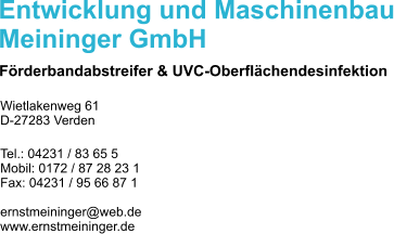 Entwicklung und Maschinenbau Meininger GmbH Frderbandabstreifer & UVC-Oberflchendesinfektion Wietlakenweg 61 D-27283 Verden  Tel.: 04231 / 83 65 5 Mobil: 0172 / 87 28 23 1 Fax: 04231 / 95 66 87 1  ernstmeininger@web.de www.ernstmeininger.de