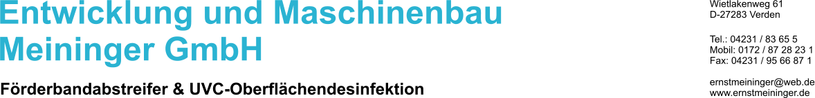 Entwicklung und Maschinenbau Meininger GmbH Frderbandabstreifer & UVC-Oberflchendesinfektion Wietlakenweg 61 D-27283 Verden  Tel.: 04231 / 83 65 5 Mobil: 0172 / 87 28 23 1 Fax: 04231 / 95 66 87 1  ernstmeininger@web.de www.ernstmeininger.de