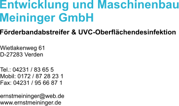 Entwicklung und Maschinenbau Meininger GmbH Förderbandabstreifer & UVC-Oberflächendesinfektion Wietlakenweg 61 D-27283 Verden  Tel.: 04231 / 83 65 5 Mobil: 0172 / 87 28 23 1 Fax: 04231 / 95 66 87 1  ernstmeininger@web.de www.ernstmeininger.de