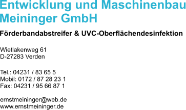 Entwicklung und Maschinenbau Meininger GmbH Frderbandabstreifer & UVC-Oberflchendesinfektion Wietlakenweg 61 D-27283 Verden  Tel.: 04231 / 83 65 5 Mobil: 0172 / 87 28 23 1 Fax: 04231 / 95 66 87 1  ernstmeininger@web.de www.ernstmeininger.de